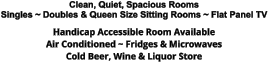 Clean, Quiet, Spacious Rooms Singles ~ Doubles & Queen Size Sitting Rooms ~ Flat Panel TV Handicap Accessible Room Available Air Conditioned ~ Fridges & Microwaves Cold Beer, Wine & Liquor Store